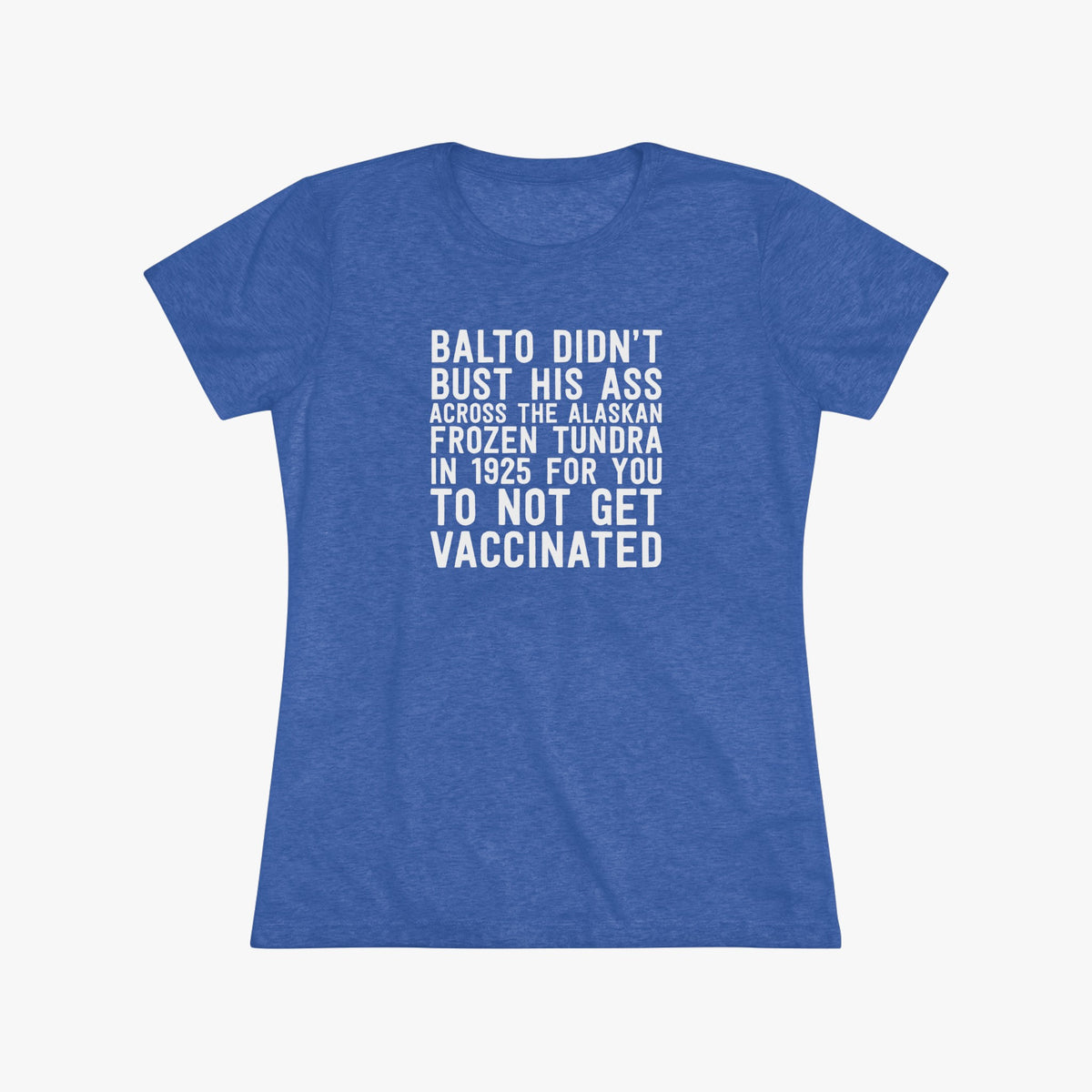 Women's royal blue fitted t-shirt with white block lettering that reads Balto didn't bust his ass across the Alaskan frozen tundra in 1925 for you to not get vaccinated