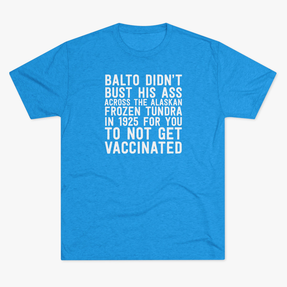 Turquoise tri-blend t-shirt with a justified white text graphic reading Balto didn't bust his ass across the Alaskan frozen tundra in 1925 for you to not get vaccinated